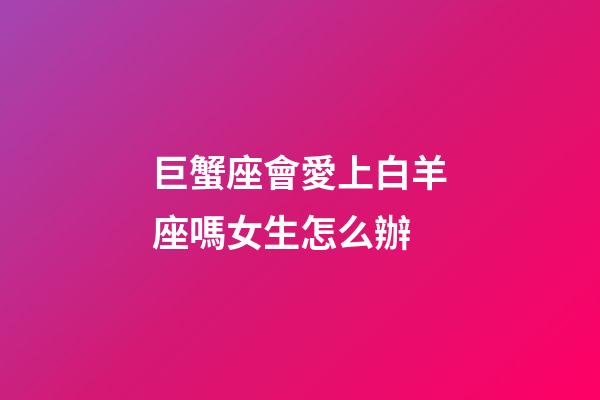 巨蟹座會愛上白羊座嗎女生怎么辦-第1張-星座運勢-玄機派