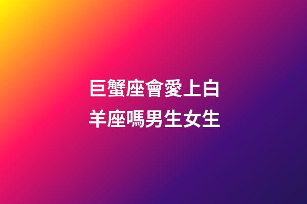巨蟹座會愛上白羊座嗎男生女生-第1張-星座運勢-玄機派