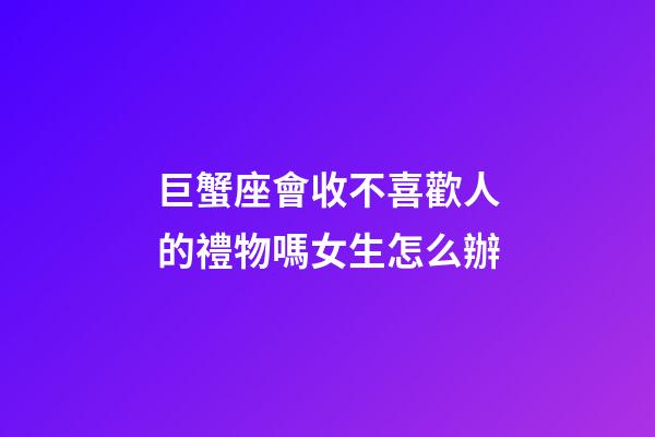 巨蟹座會收不喜歡人的禮物嗎女生怎么辦-第1張-星座運勢-玄機(jī)派