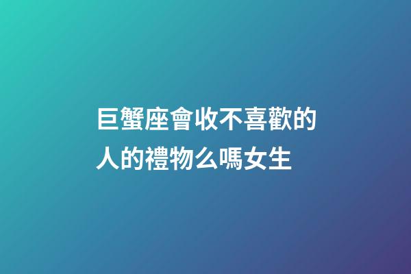 巨蟹座會收不喜歡的人的禮物么嗎女生-第1張-星座運勢-玄機派