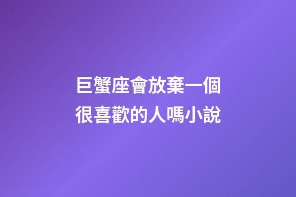 巨蟹座會放棄一個很喜歡的人嗎小說-第1張-星座運勢-玄機派