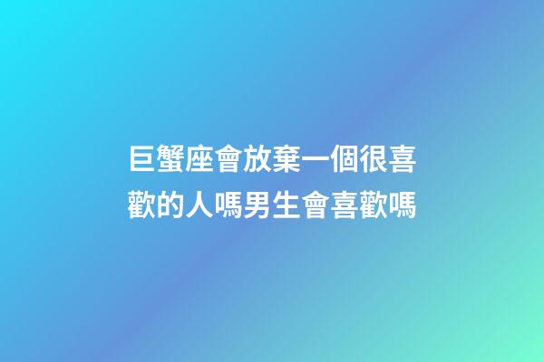 巨蟹座會放棄一個很喜歡的人嗎男生會喜歡嗎-第1張-星座運勢-玄機派