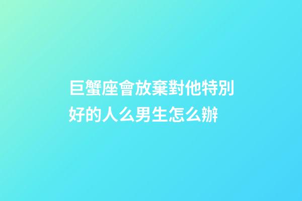 巨蟹座會放棄對他特別好的人么男生怎么辦-第1張-星座運勢-玄機派