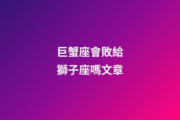 巨蟹座會敗給獅子座嗎文章-第1張-星座運勢-玄機派