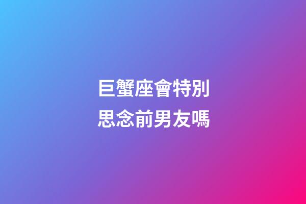 巨蟹座會特別思念前男友嗎-第1張-星座運勢-玄機派