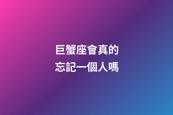 巨蟹座會真的忘記一個人嗎-第1張-星座運勢-玄機派