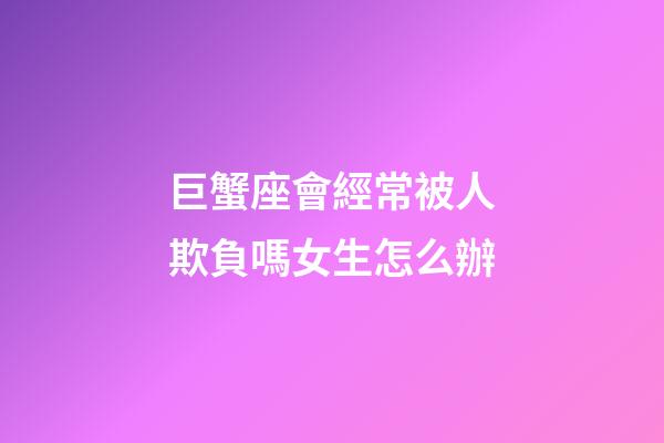 巨蟹座會經常被人欺負嗎女生怎么辦-第1張-星座運勢-玄機派