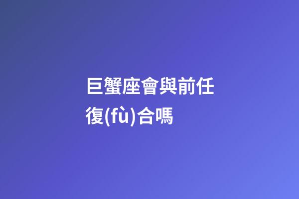巨蟹座會與前任復(fù)合嗎-第1張-星座運勢-玄機派