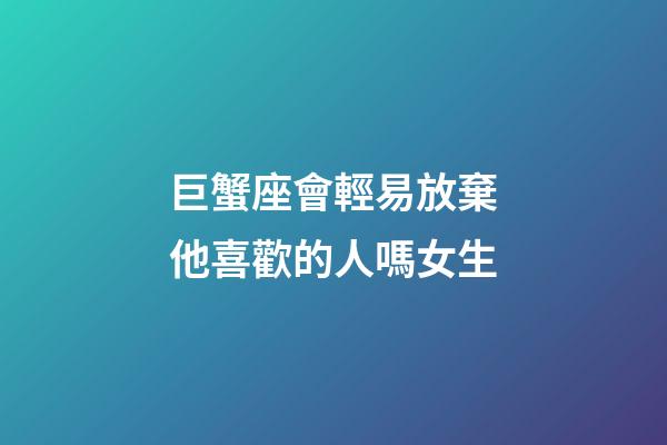 巨蟹座會輕易放棄他喜歡的人嗎女生-第1張-星座運勢-玄機派
