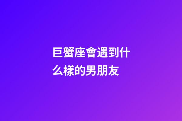 巨蟹座會遇到什么樣的男朋友-第1張-星座運勢-玄機派