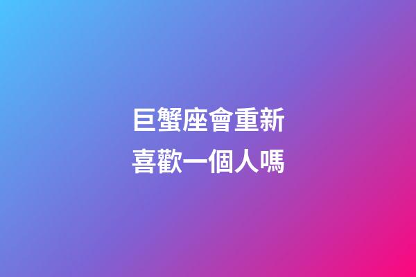 巨蟹座會重新喜歡一個人嗎-第1張-星座運勢-玄機派