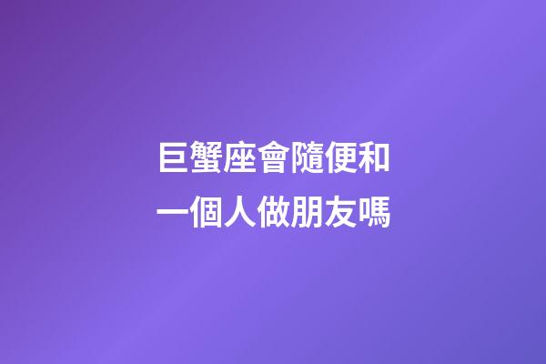 巨蟹座會隨便和一個人做朋友嗎-第1張-星座運勢-玄機派