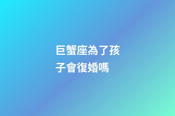 巨蟹座為了孩子會復婚嗎-第1張-星座運勢-玄機派