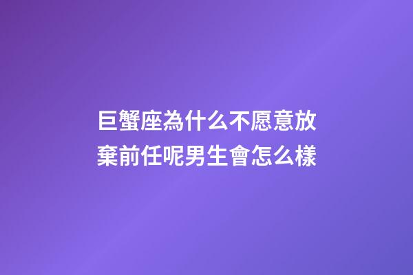 巨蟹座為什么不愿意放棄前任呢男生會怎么樣-第1張-星座運勢-玄機派