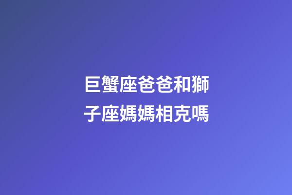 巨蟹座爸爸和獅子座媽媽相克嗎-第1張-星座運勢-玄機派