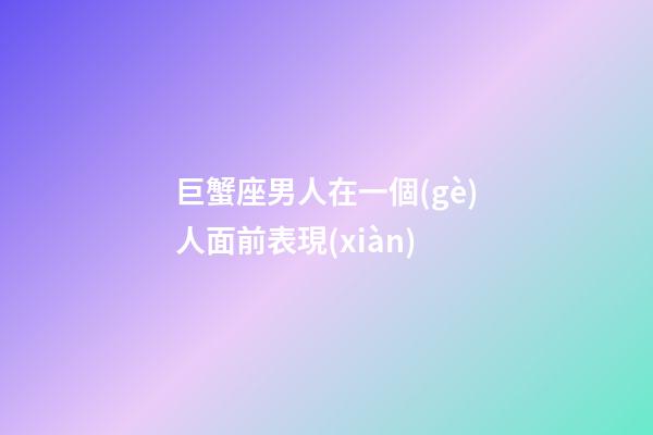 巨蟹座男人在一個(gè)人面前表現(xiàn)-第1張-星座運(yùn)勢-玄機(jī)派