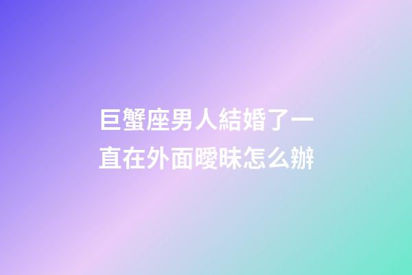巨蟹座男人結婚了一直在外面曖昧怎么辦-第1張-星座運勢-玄機派