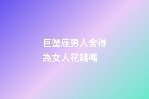 巨蟹座男人舍得為女人花錢嗎-第1張-星座運勢-玄機派