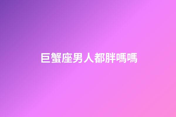 巨蟹座男人都胖嗎嗎-第1張-星座運勢-玄機派