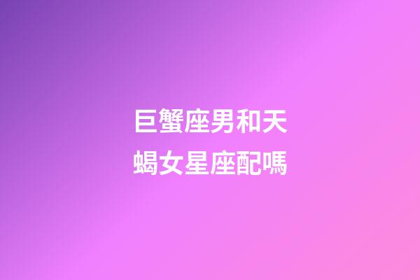 巨蟹座男和天蝎女星座配嗎-第1張-星座運勢-玄機派