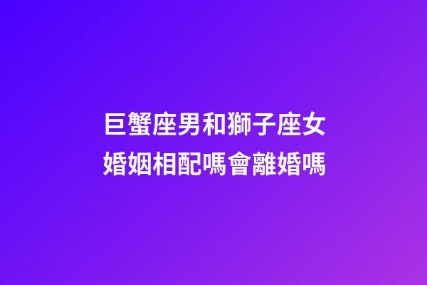 巨蟹座男和獅子座女婚姻相配嗎會離婚嗎-第1張-星座運勢-玄機派