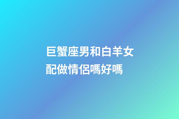 巨蟹座男和白羊女配做情侶嗎好嗎-第1張-星座運勢-玄機派
