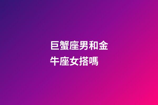 巨蟹座男和金牛座女搭嗎-第1張-星座運勢-玄機派