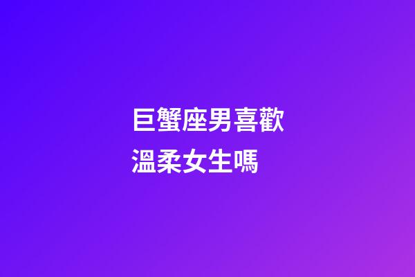 巨蟹座男喜歡溫柔女生嗎-第1張-星座運勢-玄機派