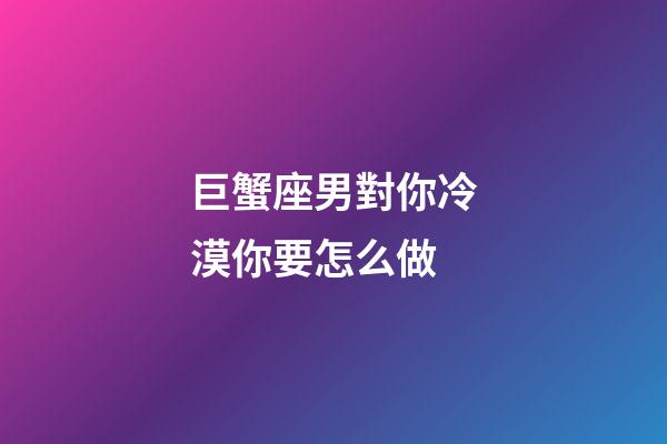 巨蟹座男對你冷漠你要怎么做-第1張-星座運勢-玄機派