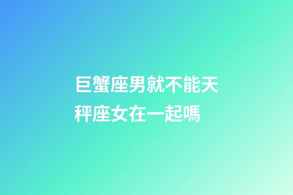 巨蟹座男就不能天秤座女在一起嗎