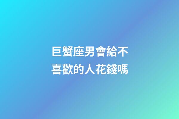 巨蟹座男會給不喜歡的人花錢嗎-第1張-星座運勢-玄機派