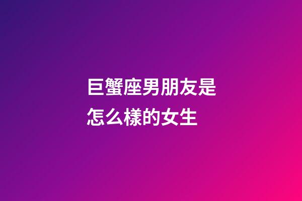 巨蟹座男朋友是怎么樣的女生-第1張-星座運勢-玄機派