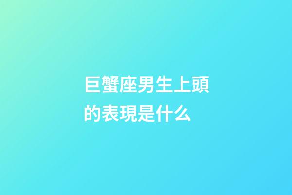 巨蟹座男生上頭的表現是什么-第1張-星座運勢-玄機派
