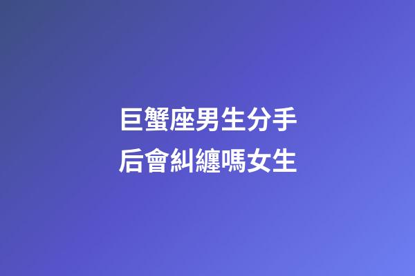 巨蟹座男生分手后會糾纏嗎女生-第1張-星座運勢-玄機派