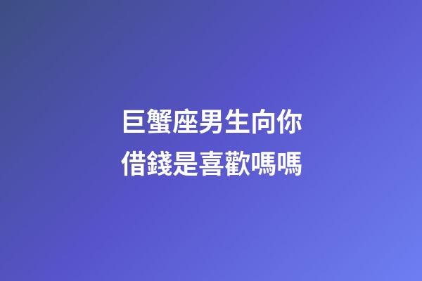 巨蟹座男生向你借錢是喜歡嗎嗎-第1張-星座運勢-玄機派