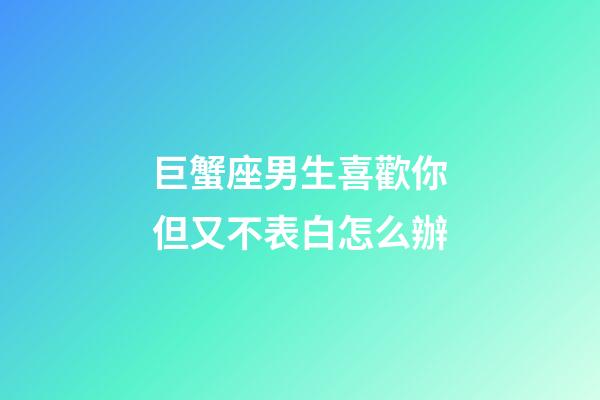 巨蟹座男生喜歡你但又不表白怎么辦-第1張-星座運勢-玄機派