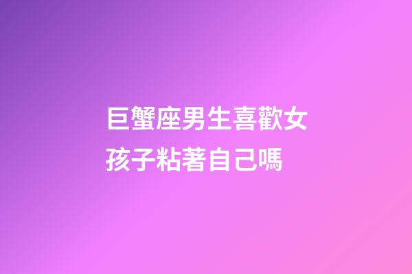 巨蟹座男生喜歡女孩子粘著自己嗎-第1張-星座運勢-玄機派