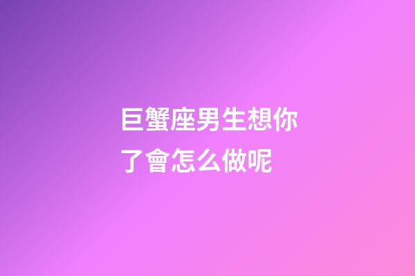 巨蟹座男生想你了會怎么做呢-第1張-星座運勢-玄機派