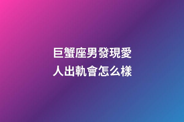 巨蟹座男發現愛人出軌會怎么樣-第1張-星座運勢-玄機派