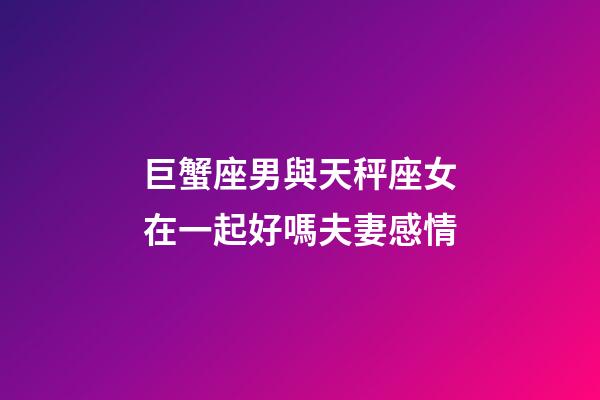 巨蟹座男與天秤座女在一起好嗎夫妻感情-第1張-星座運勢-玄機派