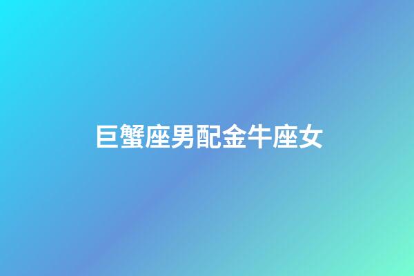 巨蟹座男配金牛座女（巨蟹男配金牛女嗎）-第1張-星座運勢-玄機派