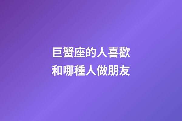 巨蟹座的人喜歡和哪種人做朋友-第1張-星座運勢-玄機派