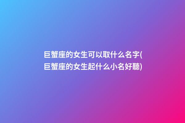 巨蟹座的女生可以取什么名字(巨蟹座的女生起什么小名好聽)