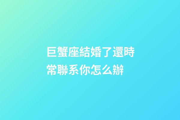 巨蟹座結婚了還時常聯系你怎么辦-第1張-星座運勢-玄機派