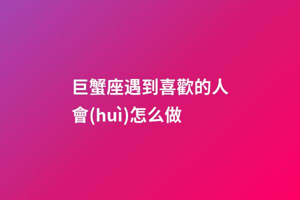 巨蟹座遇到喜歡的人會(huì)怎么做
