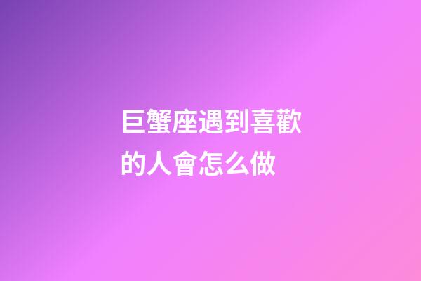 巨蟹座遇到喜歡的人會怎么做