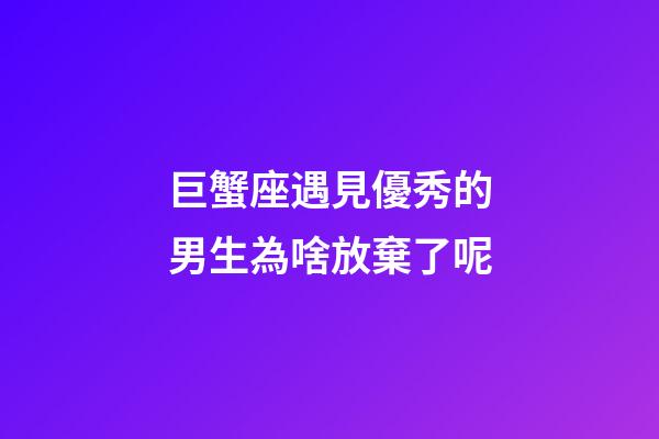 巨蟹座遇見優秀的男生為啥放棄了呢-第1張-星座運勢-玄機派