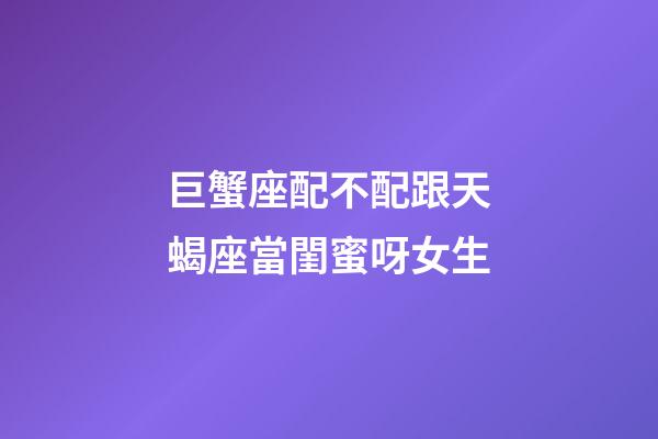 巨蟹座配不配跟天蝎座當閨蜜呀女生-第1張-星座運勢-玄機派