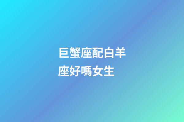 巨蟹座配白羊座好嗎女生-第1張-星座運勢-玄機派