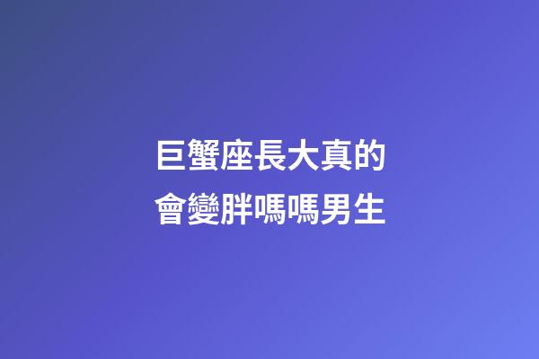 巨蟹座長大真的會變胖嗎嗎男生